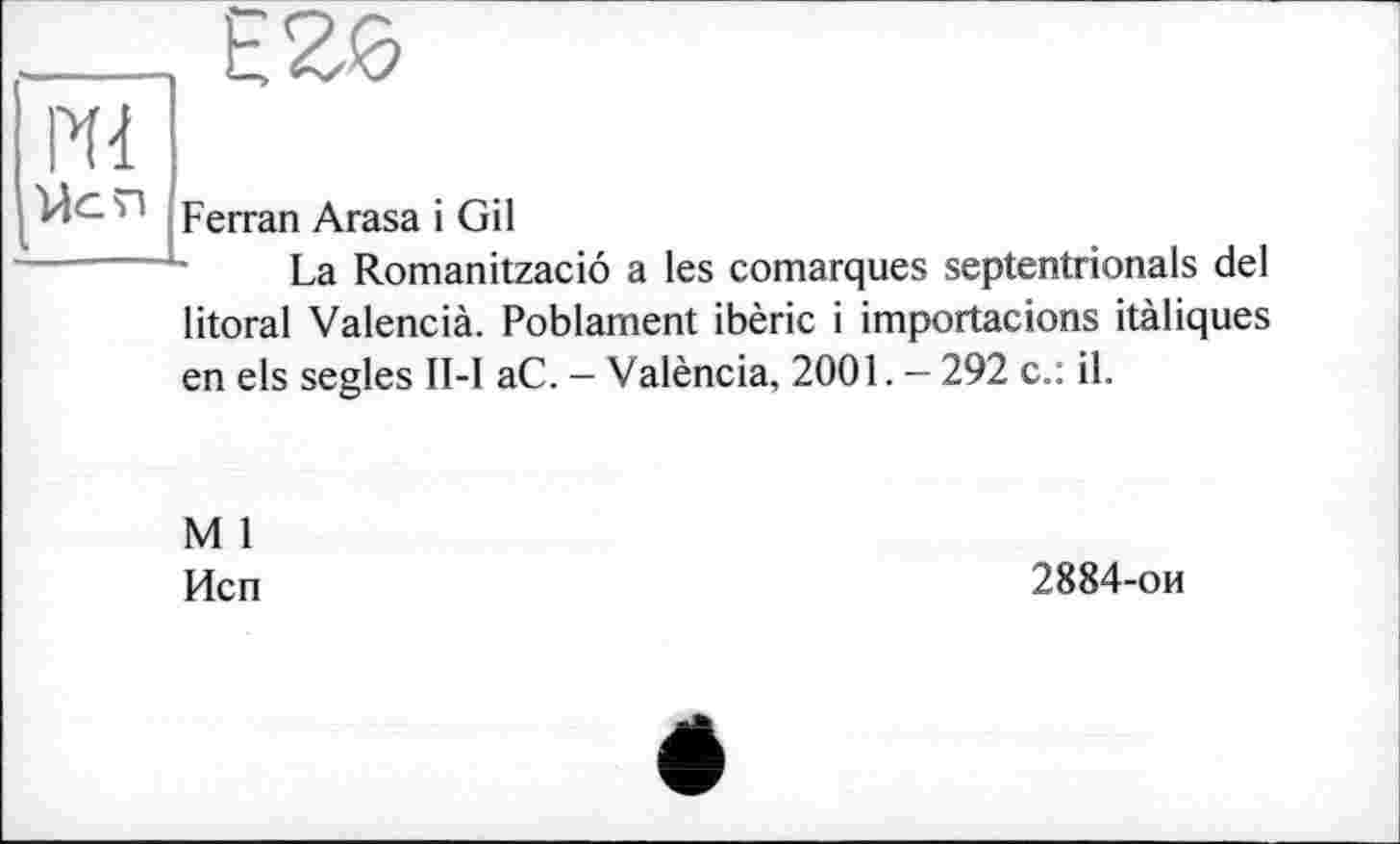 ﻿Mi
ЙС И Ferran Arasa і Gil
La Romanitzaciô a les comarques septentrionals del litoral Valencià. Poblament ibèric і importacions itàliques en els segles II-I aC. - València, 2001. — 292 c.: il.
M 1
Исп
2884-ои